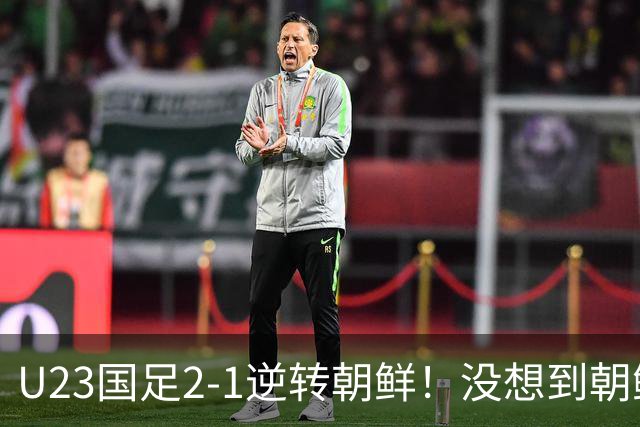 U23国足2-1逆转朝鲜！没想到朝鲜主帅赛后这么说，彻底破防！